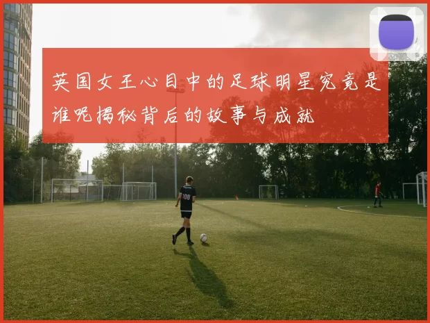 英国女王心目中的足球明星究竟是谁呢揭秘背后的故事与成就