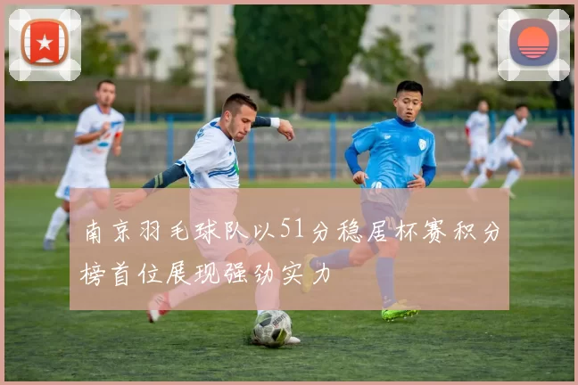 南京羽毛球队以51分稳居杯赛积分榜首位展现强劲实力