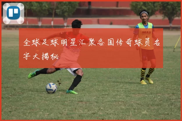 全球足球明星汇聚各国传奇球员名字大揭秘