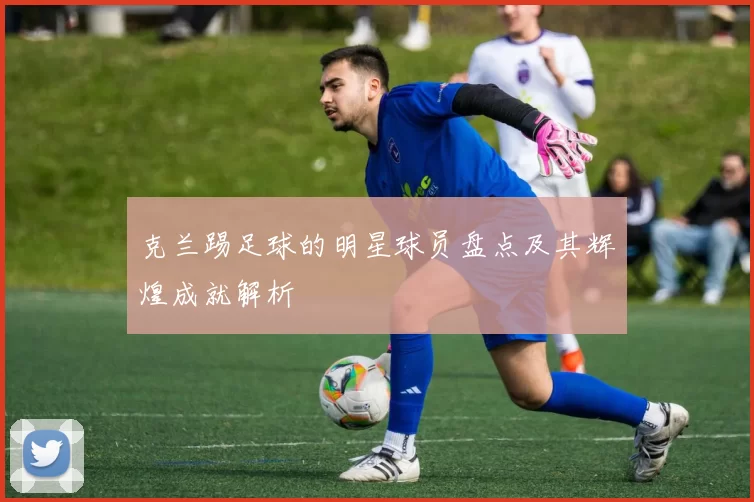 克兰踢足球的明星球员盘点及其辉煌成就解析