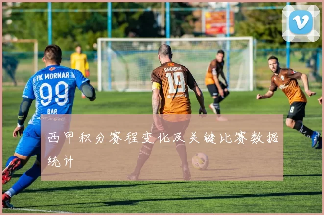 西甲积分赛程变化及关键比赛数据统计