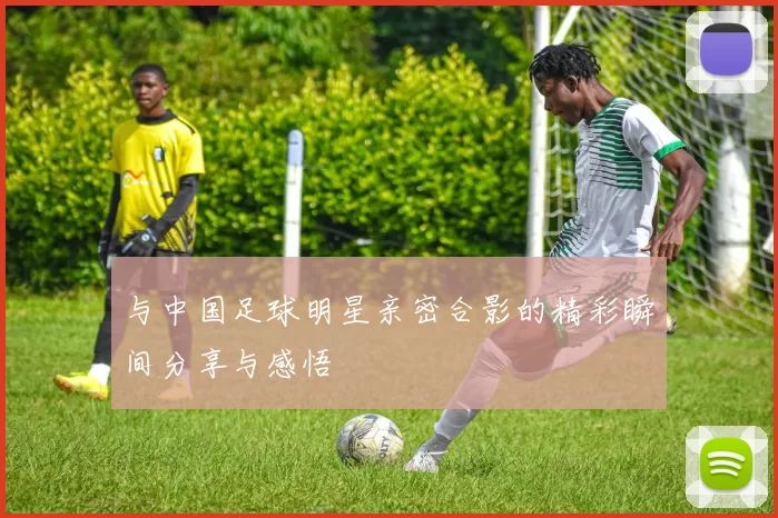 与中国足球明星亲密合影的精彩瞬间分享与感悟