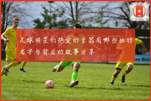 足球明星们热爱的乐器有哪些独特名字与背后的故事分享