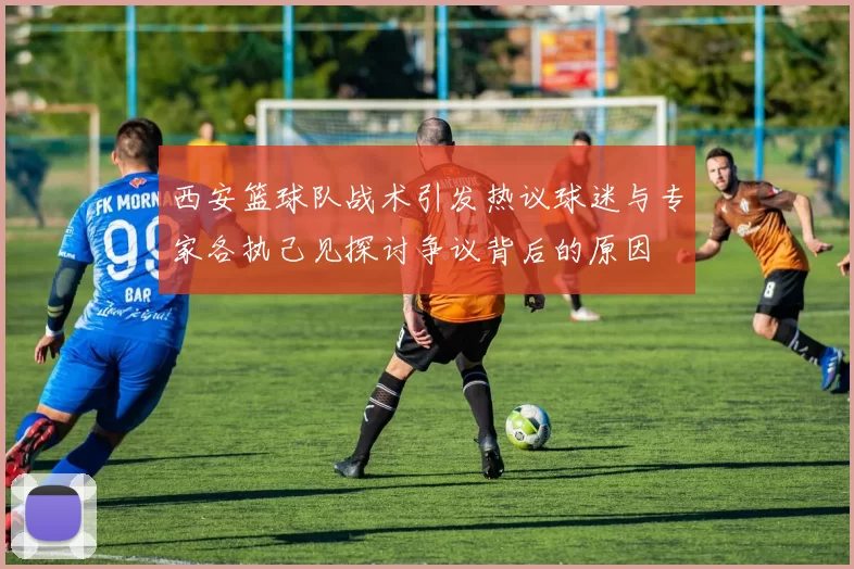 西安篮球队战术引发热议球迷与专家各执己见探讨争议背后的原因
