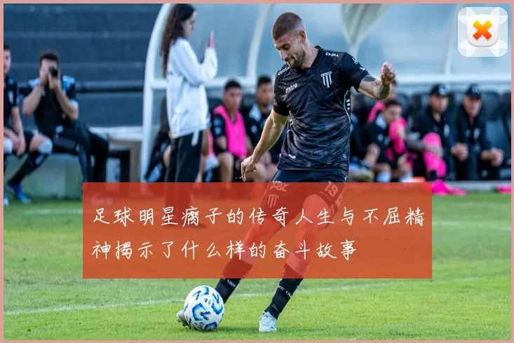 足球明星瘸子的传奇人生与不屈精神揭示了什么样的奋斗故事