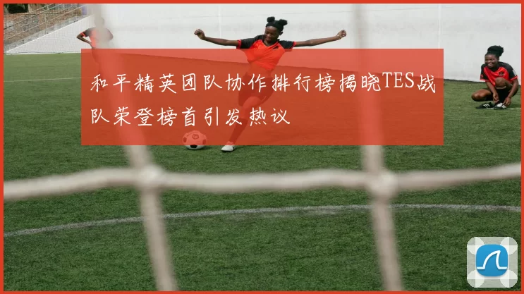 和平精英团队协作排行榜揭晓TES战队荣登榜首引发热议