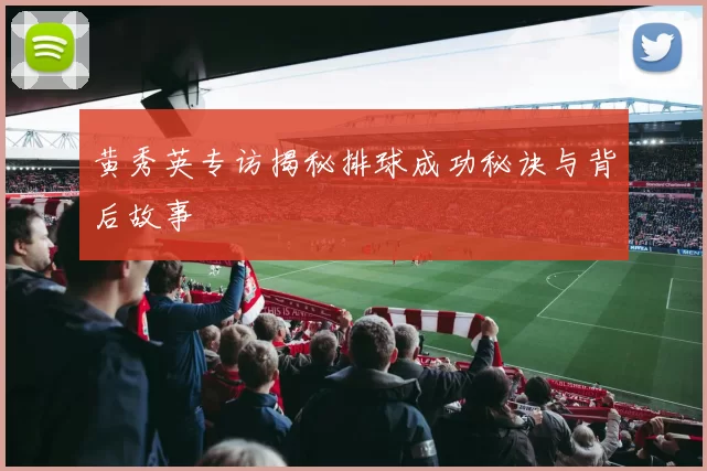 黄秀英专访揭秘排球成功秘诀与背后故事