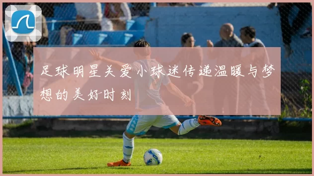 足球明星关爱小球迷传递温暖与梦想的美好时刻
