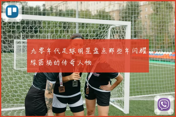 九零年代足球明星盘点那些年闪耀绿茵场的传奇人物