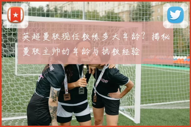 英超曼联现任教练多大年龄？揭秘曼联主帅的年龄与执教经验