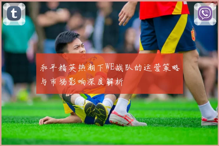 和平精英热潮下WE战队的运营策略与市场影响深度解析