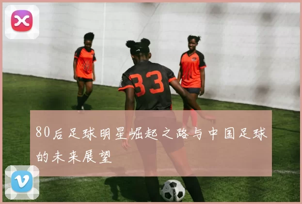 80后足球明星崛起之路与中国足球的未来展望