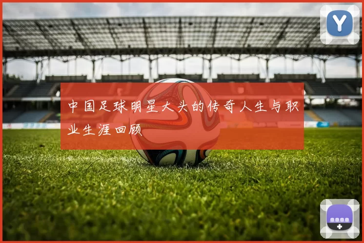 中国足球明星大头的传奇人生与职业生涯回顾