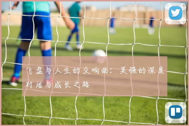 飞盘与人生的交响曲：吴强的深度对话与成长之路