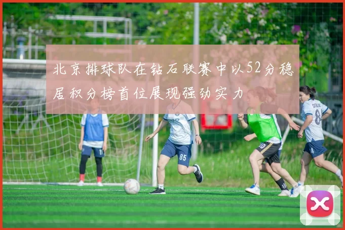 北京排球队在钻石联赛中以52分稳居积分榜首位展现强劲实力