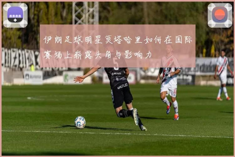 伊朗足球明星莫塔哈里如何在国际赛场上崭露头角与影响力