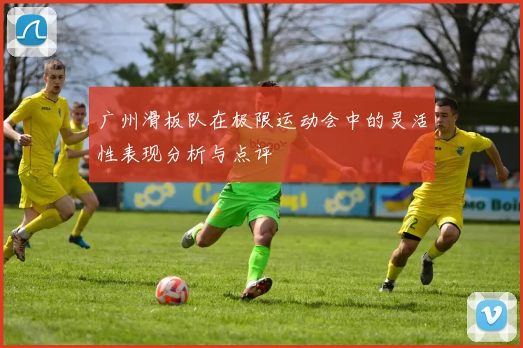 广州滑板队在极限运动会中的灵活性表现分析与点评