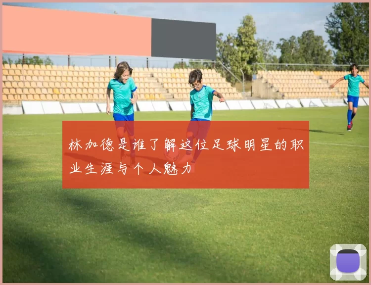 林加德是谁了解这位足球明星的职业生涯与个人魅力
