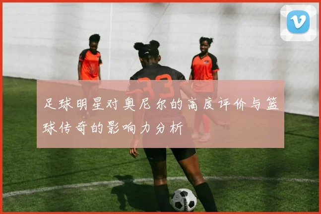 足球明星对奥尼尔的高度评价与篮球传奇的影响力分析