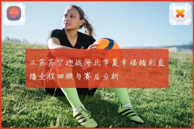 江苏苏宁迎战河北华夏幸福精彩直播全程回顾与赛后分析