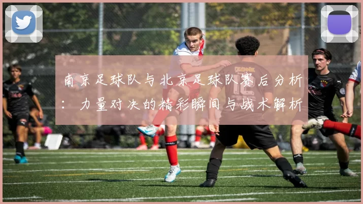 南京足球队与北京足球队赛后分析：力量对决的精彩瞬间与战术解析