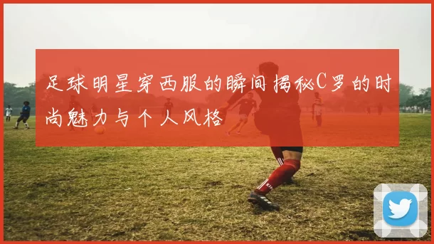 足球明星穿西服的瞬间揭秘C罗的时尚魅力与个人风格