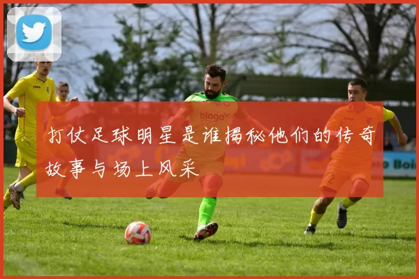 打仗足球明星是谁揭秘他们的传奇故事与场上风采
