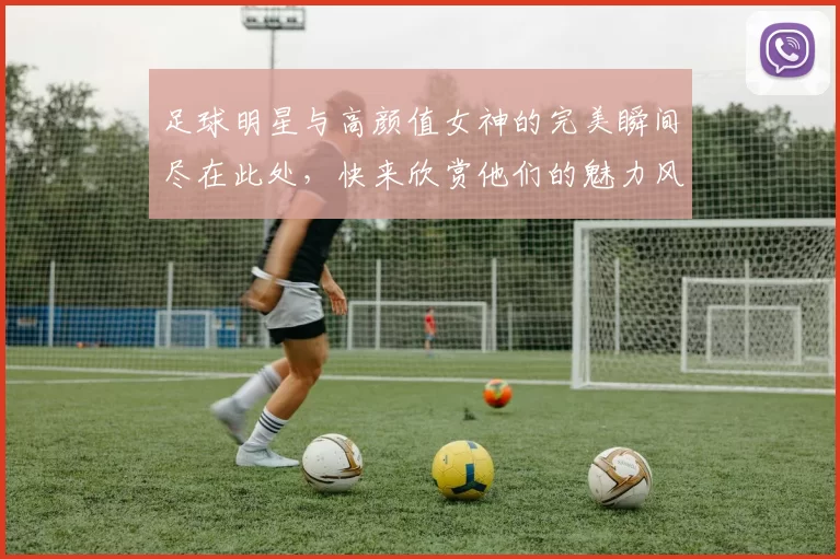 足球明星与高颜值女神的完美瞬间尽在此处，快来欣赏他们的魅力风采吧