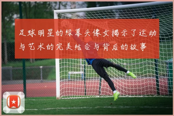 足球明星的绿幕头像女揭示了运动与艺术的完美结合与背后的故事