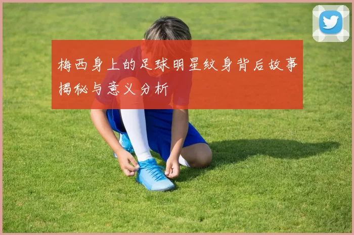 梅西身上的足球明星纹身背后故事揭秘与意义分析