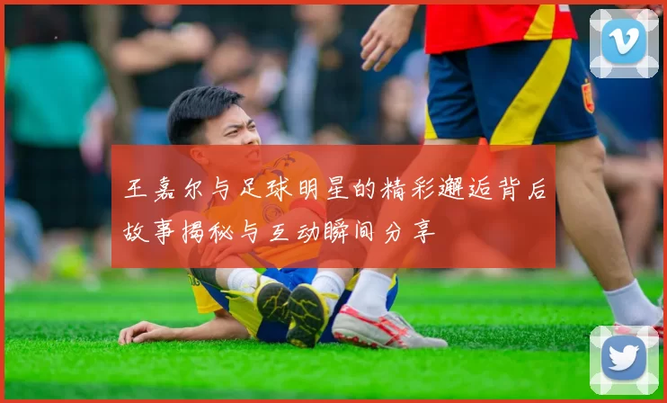 王嘉尔与足球明星的精彩邂逅背后故事揭秘与互动瞬间分享