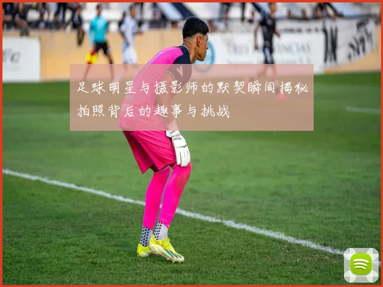 足球明星与摄影师的默契瞬间揭秘拍照背后的趣事与挑战