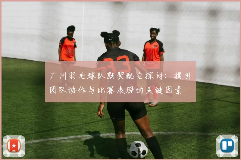 广州羽毛球队默契配合探讨：提升团队协作与比赛表现的关键因素