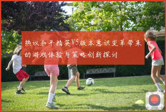 热议和平精英V5版本意识变革带来的游戏体验与策略创新探讨