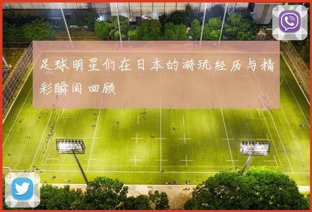 足球明星们在日本的游玩经历与精彩瞬间回顾