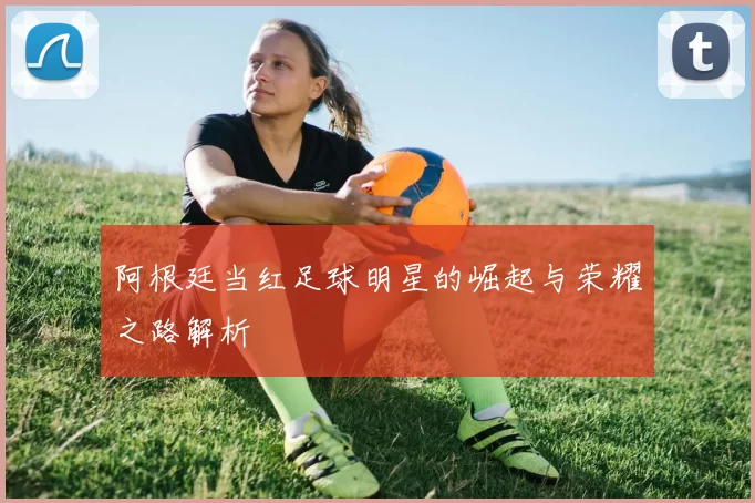 阿根廷当红足球明星的崛起与荣耀之路解析