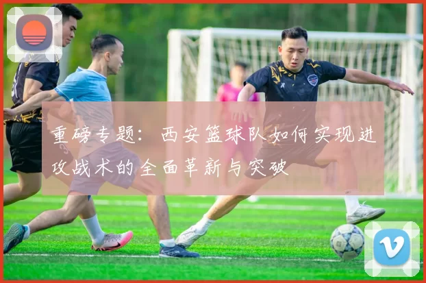 重磅专题：西安篮球队如何实现进攻战术的全面革新与突破