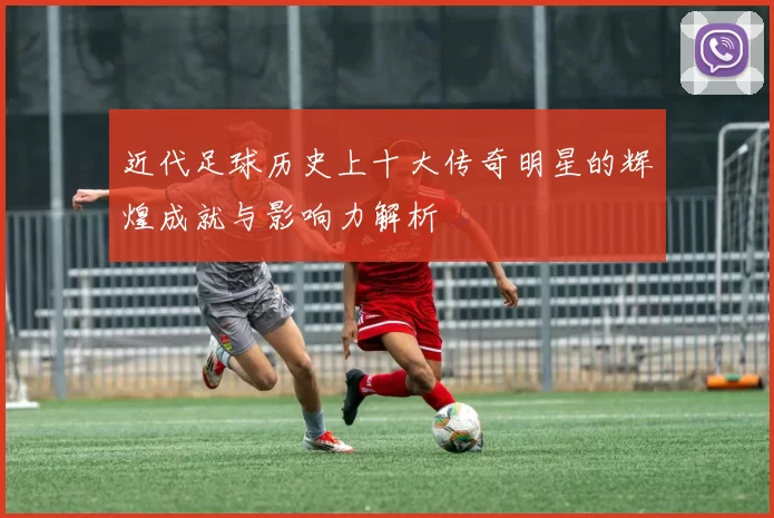近代足球历史上十大传奇明星的辉煌成就与影响力解析