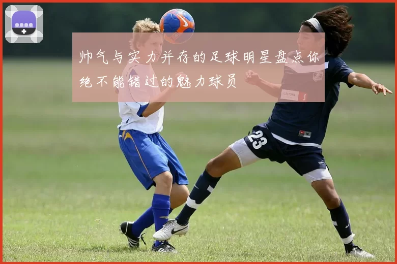 帅气与实力并存的足球明星盘点你绝不能错过的魅力球员
