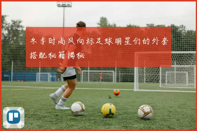 冬季时尚风向标足球明星们的外套搭配秘籍揭秘