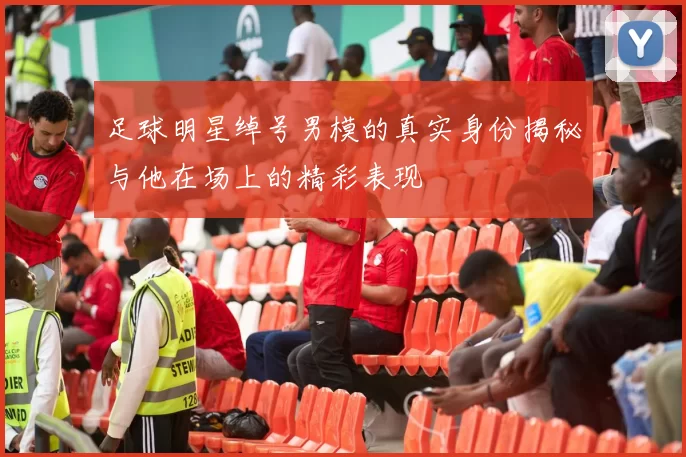 足球明星绰号男模的真实身份揭秘与他在场上的精彩表现