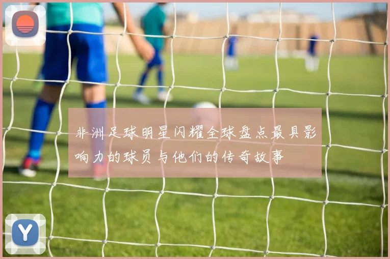 非洲足球明星闪耀全球盘点最具影响力的球员与他们的传奇故事
