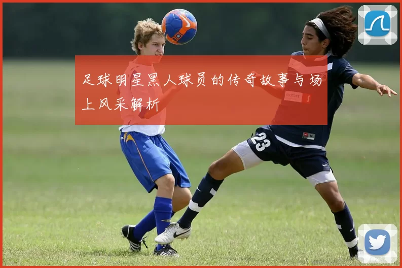 足球明星黑人球员的传奇故事与场上风采解析