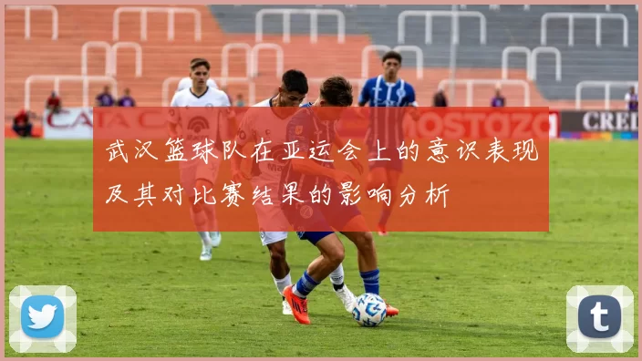 武汉篮球队在亚运会上的意识表现及其对比赛结果的影响分析