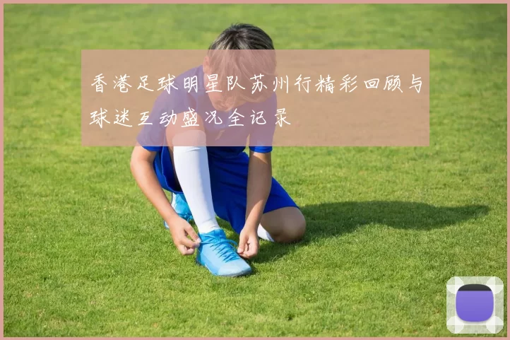 香港足球明星队苏州行精彩回顾与球迷互动盛况全记录