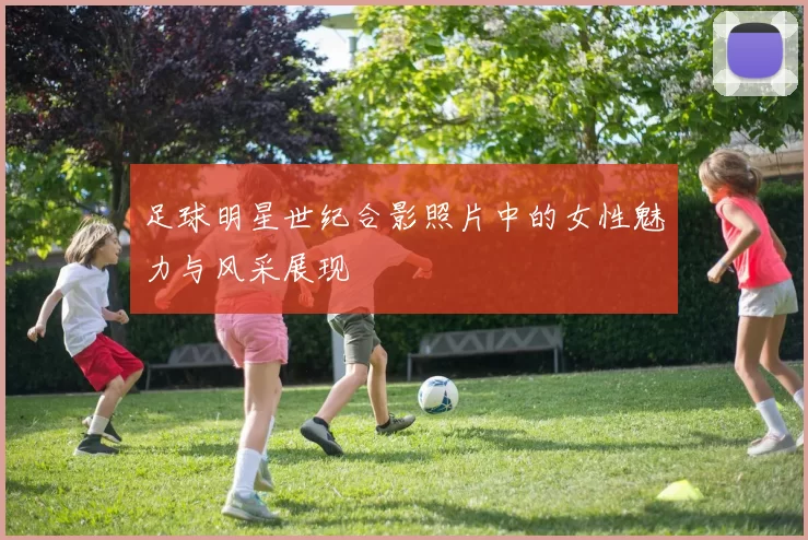 足球明星世纪合影照片中的女性魅力与风采展现