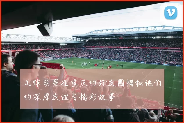 足球明星在重庆的好友圈揭秘他们的深厚友谊与精彩故事