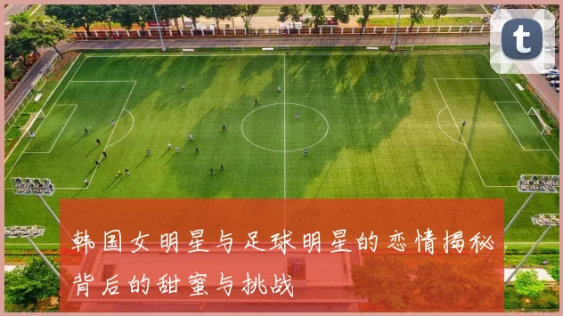 韩国女明星与足球明星的恋情揭秘背后的甜蜜与挑战