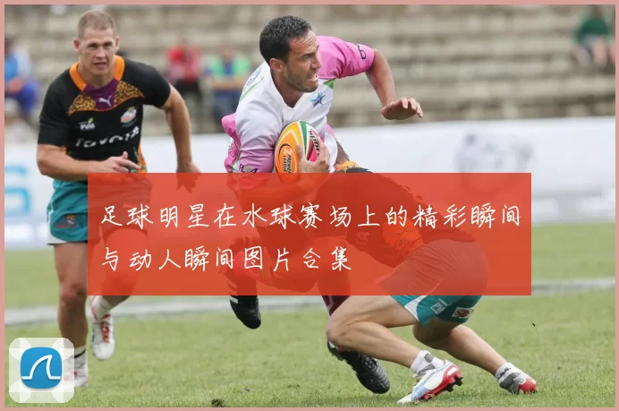 足球明星在水球赛场上的精彩瞬间与动人瞬间图片合集