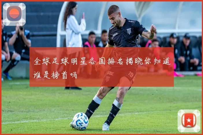 全球足球明星各国排名揭晓你知道谁是榜首吗